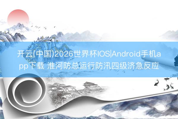 开云(中国)2026世界杯IOS|Android手机app下载 淮河防总运行防汛四级济急反应