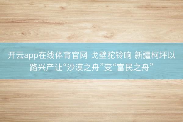 开云app在线体育官网 戈壁驼铃响 新疆柯坪以路兴产让“沙漠之舟”变“富民之舟”