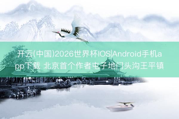 开云(中国)2026世界杯IOS|Android手机app下载 北京首个作者屯子地门头沟王平镇