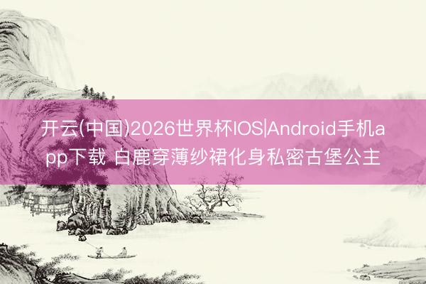 开云(中国)2026世界杯IOS|Android手机app下载 白鹿穿薄纱裙化身私密古堡公主