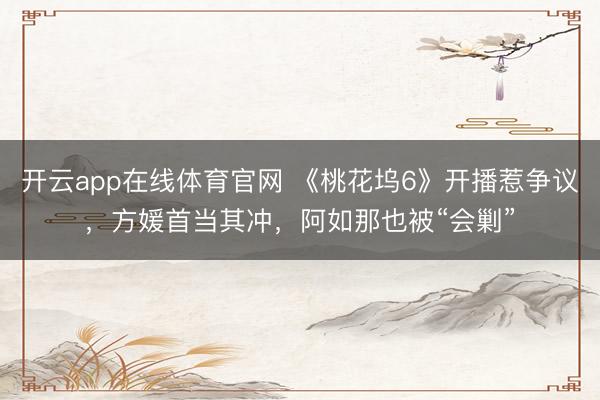 开云app在线体育官网 《桃花坞6》开播惹争议,方媛首当其冲,阿如那也被“会剿”