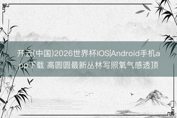 开云(中国)2026世界杯IOS|Android手机app下载 高圆圆最新丛林写照氧气感透顶