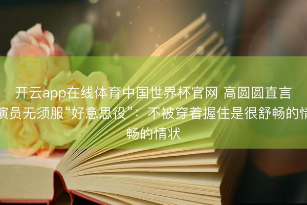 开云app在线体育中国世界杯官网 高圆圆直言女演员无须服“好意思役”:不被穿着握住是很舒畅的情状