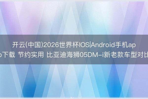 开云(中国)2026世界杯IOS|Android手机app下载 节约实用 比亚迪海狮05DM-i新老款车型对比