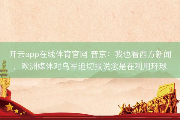 开云app在线体育官网 普京:我也看西方新闻,欧洲媒体对乌军迫切报说念是在利用环球
