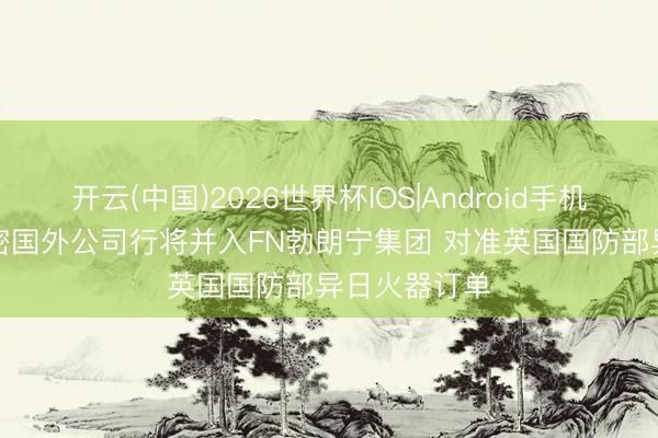 开云(中国)2026世界杯IOS|Android手机app下载 精密国外公司行将并入FN勃朗宁集团 对准英国国防部异日火器订单