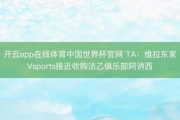 开云app在线体育中国世界杯官网 TA:维拉东家Vsports接近收购法乙俱乐部阿讷西