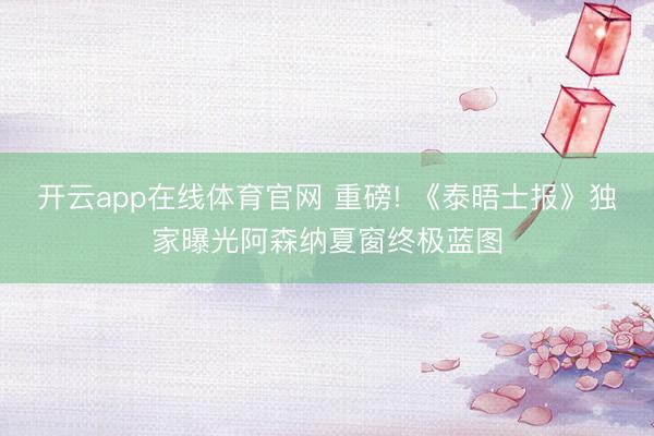 开云app在线体育官网 重磅! 《泰晤士报》独家曝光阿森纳夏窗终极蓝图