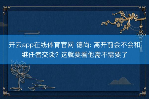 开云app在线体育官网 德尚: 离开前会不会和继任者交谈? 这就要看他需不需要了