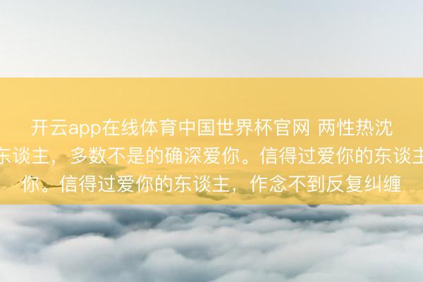 开云app在线体育中国世界杯官网 两性热沈学:凡是扳缠不清的东谈主,多数不是的确深爱你。信得过爱你的东谈主,作念不到反复纠缠