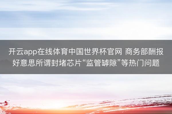 开云app在线体育中国世界杯官网 商务部酬报好意思所谓封堵芯片“监管罅隙”等热门问题