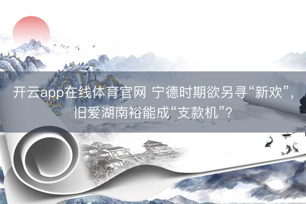 开云app在线体育官网 宁德时期欲另寻“新欢”,旧爱湖南裕能成“支款机”?