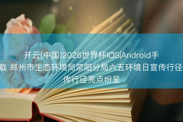开云(中国)2026世界杯IOS|Android手机app下载 郑州市生态环境局荥阳分局六五环境日宣传行径亮点纷呈