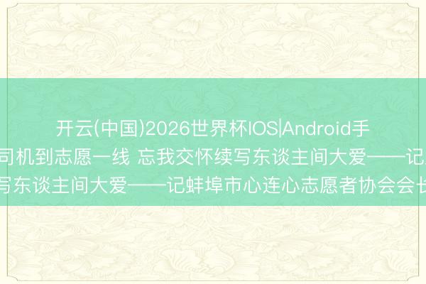 开云(中国)2026世界杯IOS|Android手机app下载 杨晓培: 从火车司机到志愿一线 忘我交怀续写东谈主间大爱——记蚌埠市心连心志愿者协会会长张红卫