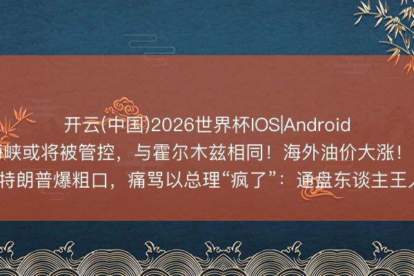 开云(中国)2026世界杯IOS|Android手机app下载 伊朗:曼德海峡或将被管控,与霍尔木兹相同!海外油价大涨!特朗普爆粗口,痛骂以总理“疯了”:通盘东谈主王人气忿你,你到底在干什么?