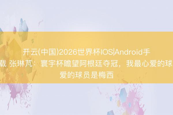 开云(中国)2026世界杯IOS|Android手机app下载 张琳芃:寰宇杯瞻望阿根廷夺冠,我最心爱的球员是梅西