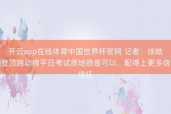 开云app在线体育中国世界杯官网 记者:徐皓阳登顶跑动榜平日考试质地很是可以,配得上更多信任