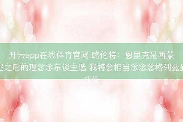 开云app在线体育官网 略伦特:恩里克是西蒙尼之后的理念念东谈主选 我将会相当念念念格列兹曼