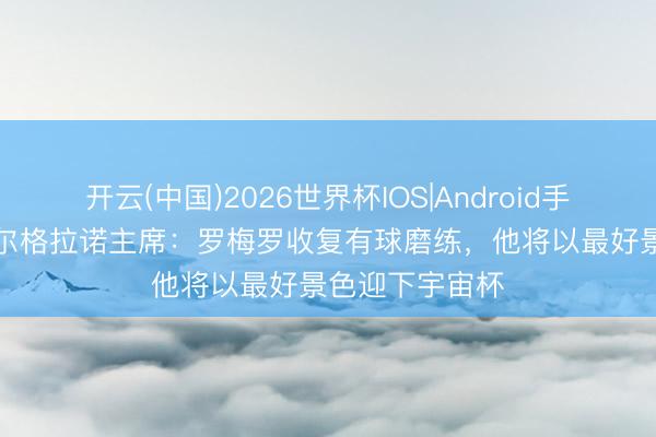 开云(中国)2026世界杯IOS|Android手机app下载 贝尔格拉诺主席:罗梅罗收复有球磨练,他将以最好景色迎下宇宙杯