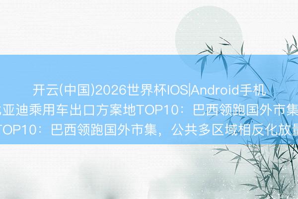 开云(中国)2026世界杯IOS|Android手机app下载 2026年1-4月比亚迪乘用车出口方案地TOP10:巴西领跑国外市集,公共多区域相反化放量