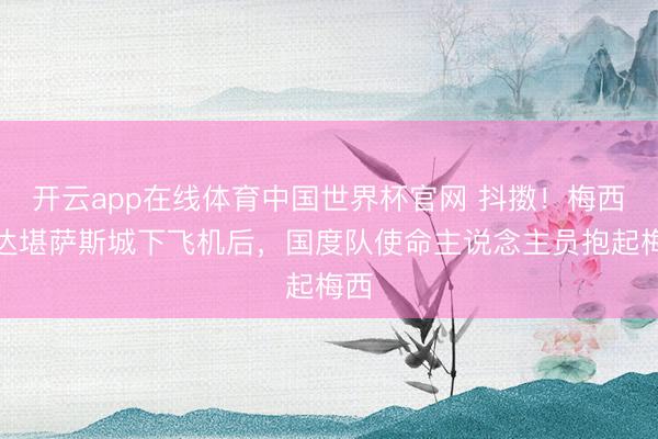开云app在线体育中国世界杯官网 抖擞!梅西抵达堪萨斯城下飞机后,国度队使命主说念主员抱起梅西