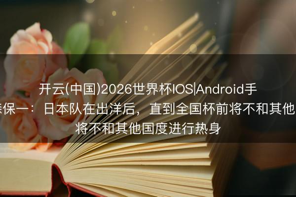 开云(中国)2026世界杯IOS|Android手机app下载 森保一:日本队在出洋后,直到全国杯前将不和其他国度进行热身