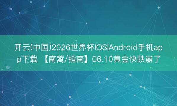 开云(中国)2026世界杯IOS|Android手机app下载 【南篱/指南】06.10黄金快跌崩了