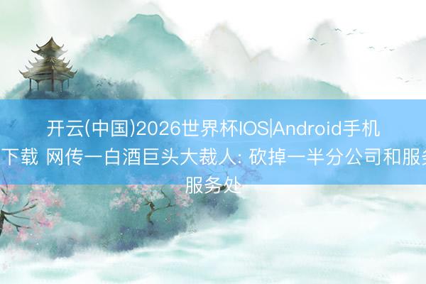 开云(中国)2026世界杯IOS|Android手机app下载 网传一白酒巨头大裁人: 砍掉一半分公司和服务处