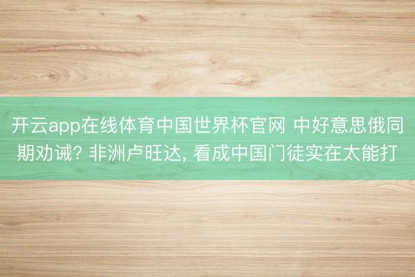 开云app在线体育中国世界杯官网 中好意思俄同期劝诫? 非洲卢旺达, 看成中国门徒实在太能打