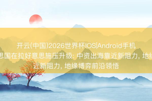 开云(中国)2026世界杯IOS|Android手机app下载 好意思国在拉好意思施压升级: 中资出海靠近新阻力, 地缘博弈前沿领悟