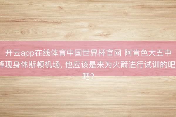 开云app在线体育中国世界杯官网 阿肯色大五中锋现身休斯顿机场， 他应该是来为火箭进行试训的吧?