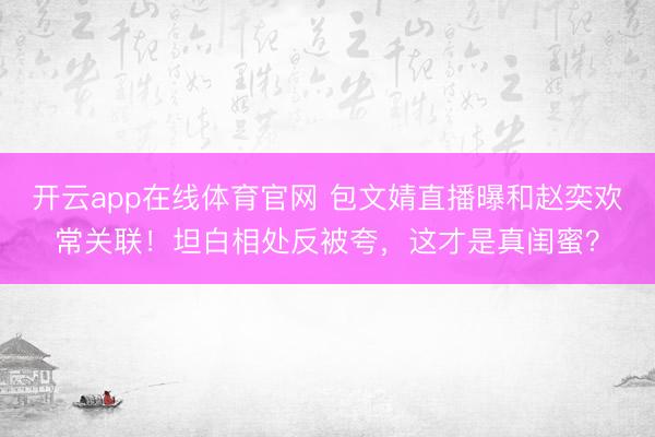 开云app在线体育官网 包文婧直播曝和赵奕欢常关联!坦白相处反被夸,这才是真闺蜜?