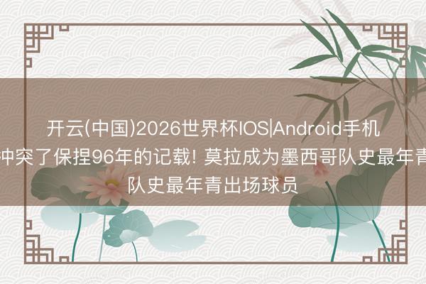 开云(中国)2026世界杯IOS|Android手机app下载 冲突了保捏96年的记载! 莫拉成为墨西哥队史最年青出场球员