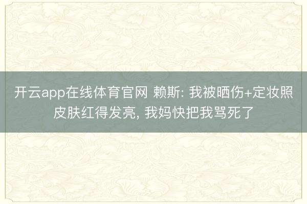 开云app在线体育官网 赖斯: 我被晒伤+定妆照皮肤红得发亮， 我妈快把我骂死了
