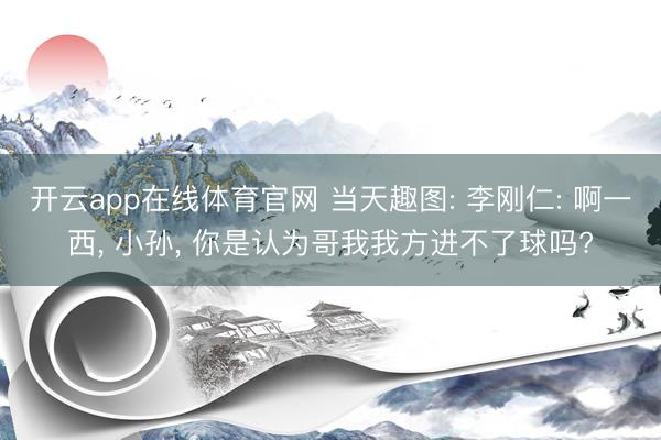 开云app在线体育官网 当天趣图: 李刚仁: 啊一西, 小孙, 你是认为哥我我方进不了球吗?