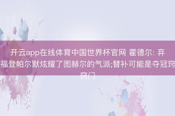 开云app在线体育中国世界杯官网 霍德尔: 弃用福登帕尔默炫耀了图赫尔的气派;替补可能是夺冠窍门