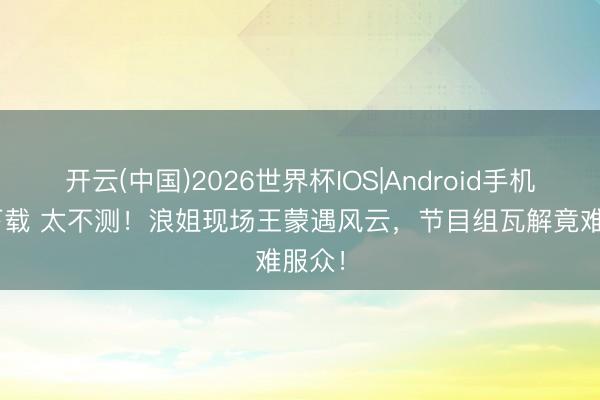 开云(中国)2026世界杯IOS|Android手机app下载 太不测!浪姐现场王蒙遇风云,节目组瓦解竟难服众!