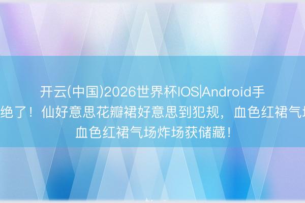 开云(中国)2026世界杯IOS|Android手机app下载 太绝了！仙好意思花瓣裙好意思到犯规，血色红裙气场炸场获储藏！