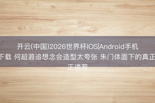 开云(中国)2026世界杯IOS|Android手机app下载 何超蕸追想念会造型太夸张 朱门体面下的真正遴荐