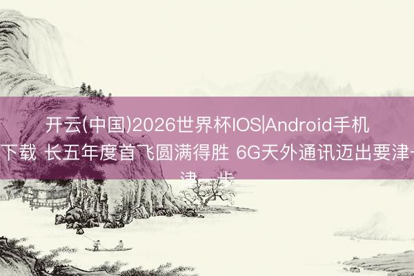 开云(中国)2026世界杯IOS|Android手机app下载 长五年度首飞圆满得胜 6G天外通讯迈出要津一步