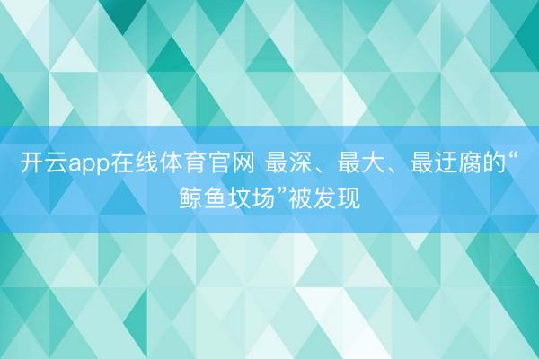 开云app在线体育官网 最深、最大、最迂腐的“鲸鱼坟场”被发现