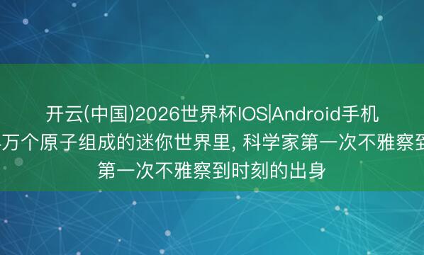 开云(中国)2026世界杯IOS|Android手机app下载 2.4万个原子组成的迷你世界里, 科学家第一次不雅察到时刻的出身