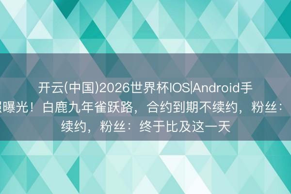 开云(中国)2026世界杯IOS|Android手机app下载 旧照曝光!白鹿九年雀跃路,合约到期不续约,粉丝:终于比及这一天