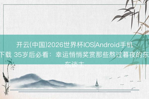 开云(中国)2026世界杯IOS|Android手机app下载 35岁后必看:幸运悄悄奖赏那些熬过暮夜的东谈主