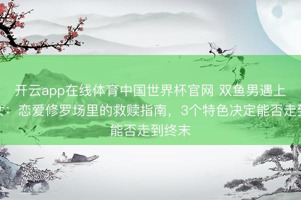 开云app在线体育中国世界杯官网 双鱼男遇上弓手女:恋爱修罗场里的救赎指南,3个特色决定能否走到终末