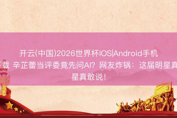 开云(中国)2026世界杯IOS|Android手机app下载 辛芷蕾当评委竟先问AI?网友炸锅:这届明星真敢说!