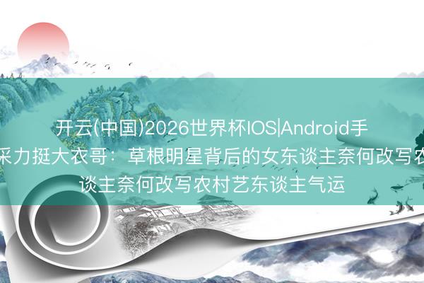 开云(中国)2026世界杯IOS|Android手机app下载 于文采力挺大衣哥:草根明星背后的女东谈主奈何改写农村艺东谈主气运