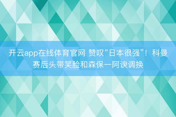 开云app在线体育官网 赞叹“日本很强”！科曼赛后头带笑脸和森保一阿谀调换