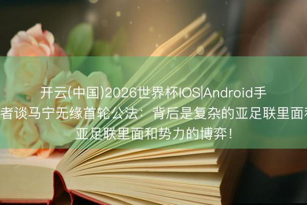 开云(中国)2026世界杯IOS|Android手机app下载 记者谈马宁无缘首轮公法:背后是复杂的亚足联里面和势力的博弈!