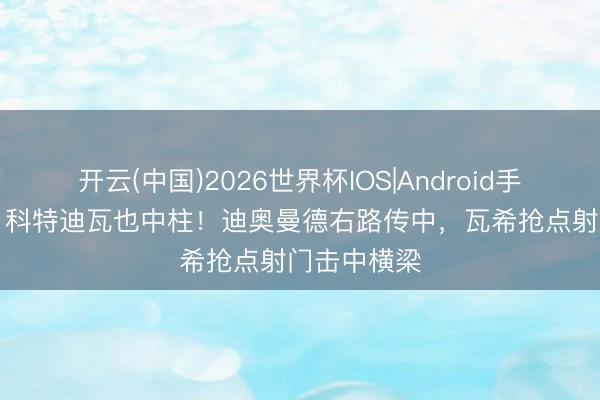 开云(中国)2026世界杯IOS|Android手机app下载 科特迪瓦也中柱!迪奥曼德右路传中,瓦希抢点射门击中横梁